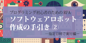 プログラミング初心者のためのRPAソフトウェアロボット作成の手引き②