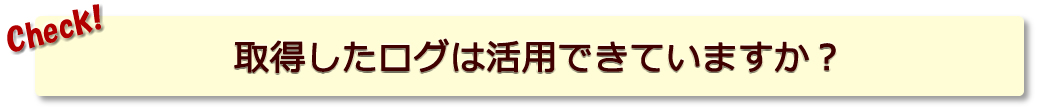 取得したログは活用できていますか？